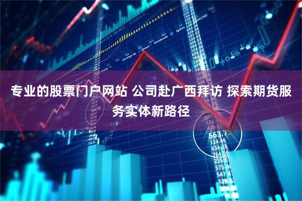专业的股票门户网站 公司赴广西拜访 探索期货服务实体新路径