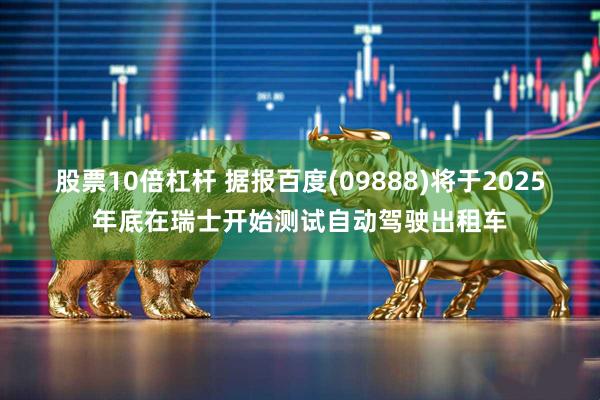 股票10倍杠杆 据报百度(09888)将于2025年底在瑞士开始测试自动驾驶出租车