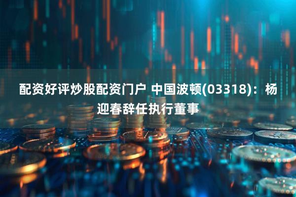 配资好评炒股配资门户 中国波顿(03318)：杨迎春辞任执行董事
