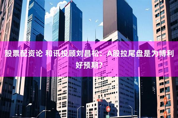 股票配资论 和讯投顾刘昌松：A股拉尾盘是为博利好预期？